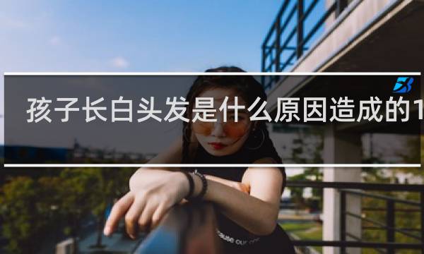 孩子长白头发是什么原因造成的14岁