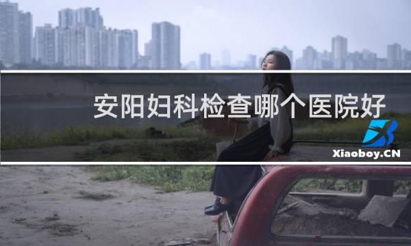 安阳妇科检查哪个医院好