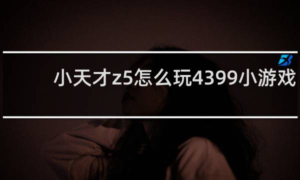 小天才z5怎么玩4399小游戏