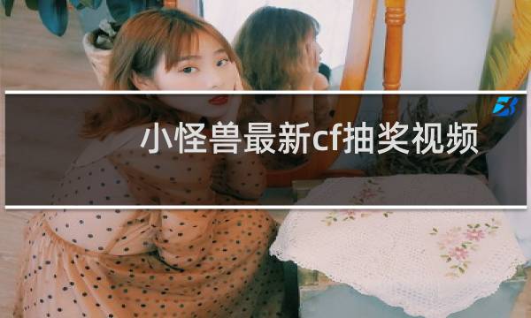 小怪兽最新cf抽奖视频