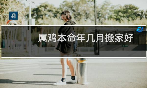 属鸡本命年几月搬家好