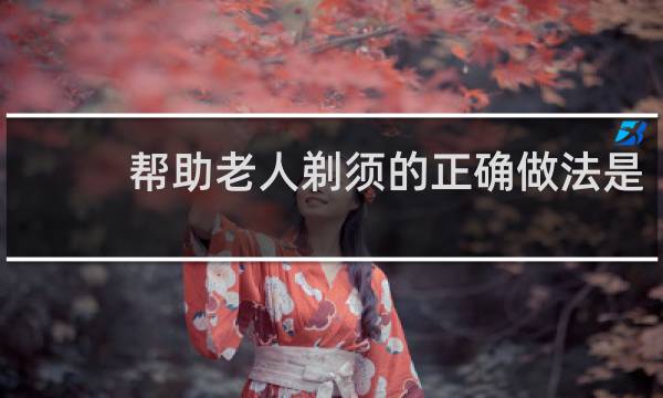 帮助老人剃须的正确做法是