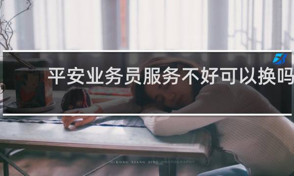 平安业务员服务不好可以换吗