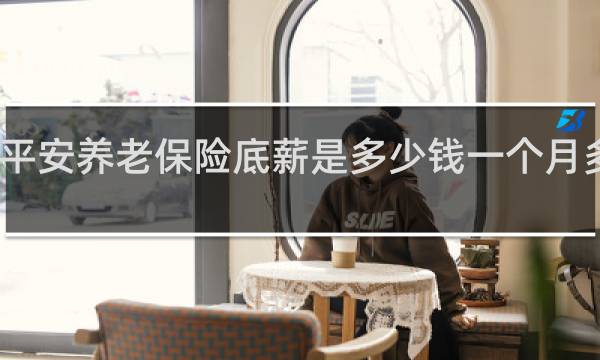 平安养老保险底薪是多少钱一个月多少钱