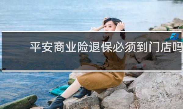 平安商业险退保必须到门店吗