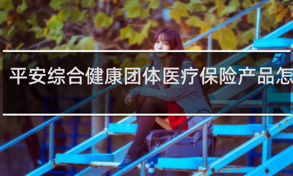 平安综合健康团体医疗保险产品怎么样
