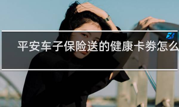 平安车子保险送的健康卡劵怎么样
