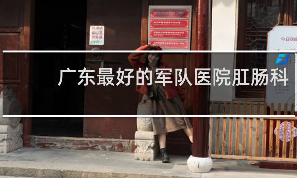 广东最好的军队医院肛肠科
