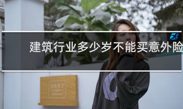 建筑行业多少岁不能买意外险