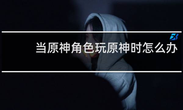 当原神角色玩原神时怎么办