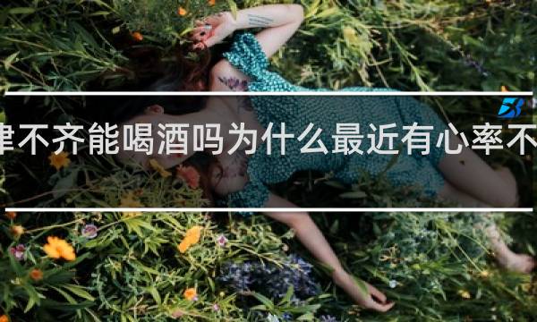 心律不齐能喝酒吗为什么最近有心率不齐的表现