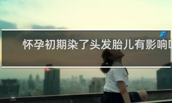 怀孕初期染了头发胎儿有影响吗