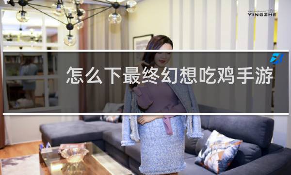 怎么下最终幻想吃鸡手游