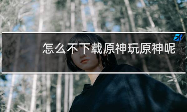 怎么不下载原神玩原神呢