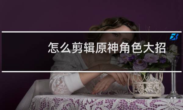 怎么剪辑原神角色大招