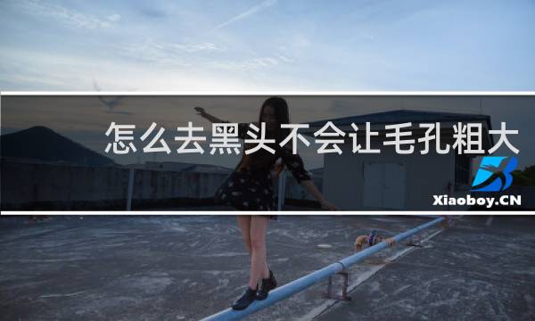 怎么去黑头不会让毛孔粗大