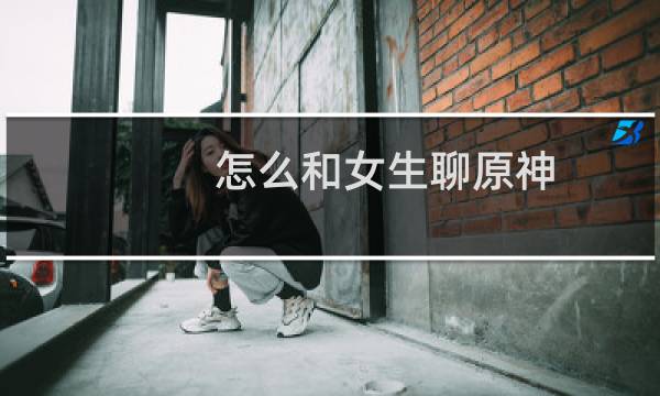 怎么和女生聊原神