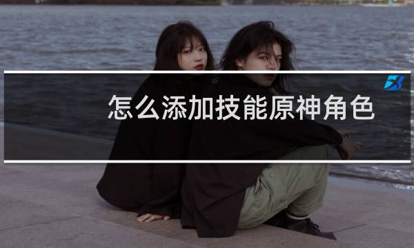 怎么添加技能原神角色