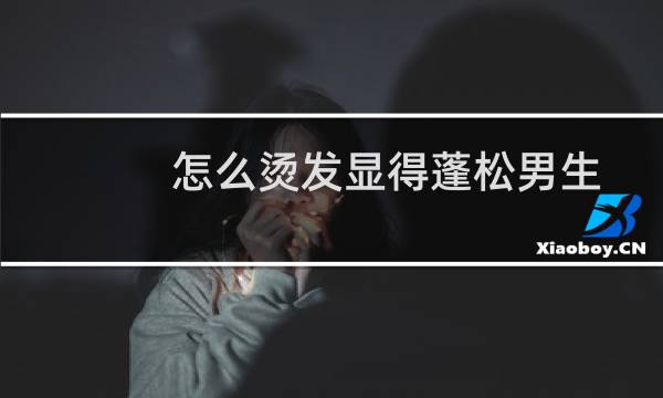 怎么烫发显得蓬松男生