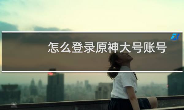 怎么登录原神大号账号