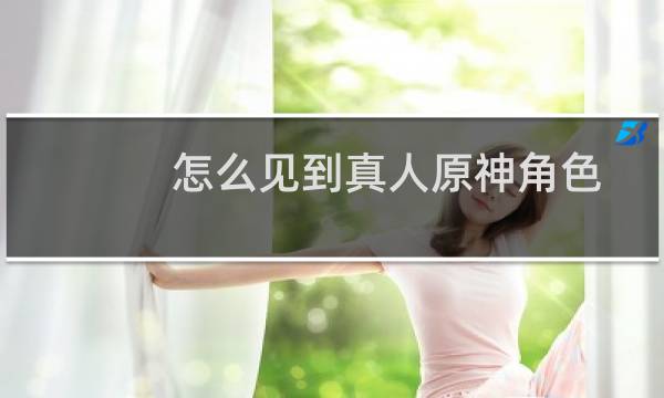 怎么见到真人原神角色