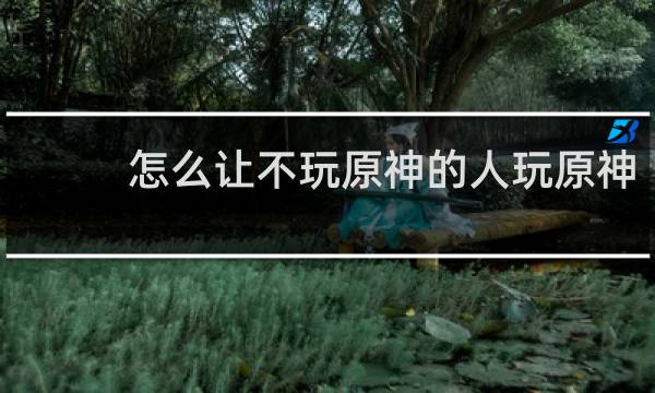 怎么让不玩原神的人玩原神