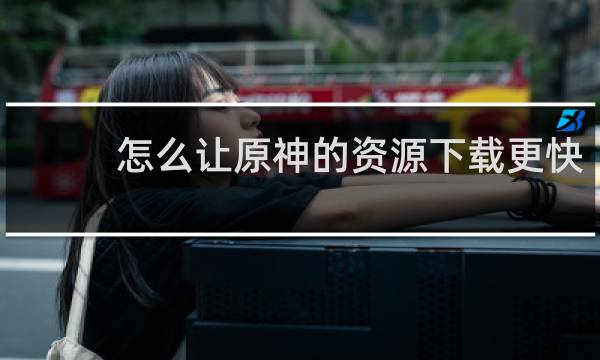 怎么让原神的资源下载更快