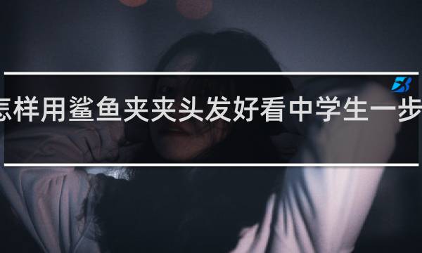 怎样用鲨鱼夹夹头发好看中学生一步一步教