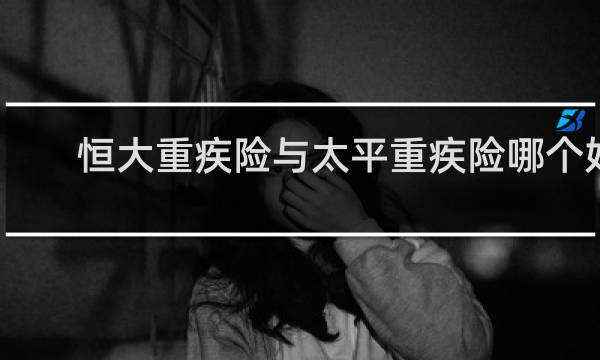 恒大重疾险与太平重疾险哪个好