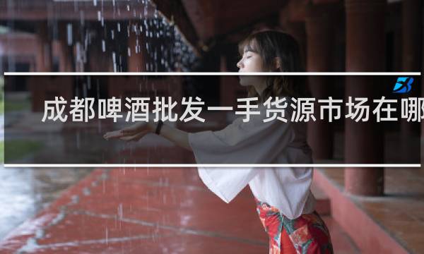 成都啤酒批发一手货源市场在哪里