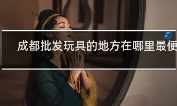 成都批发玩具的地方在哪里最便宜