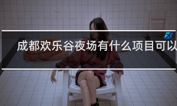 成都欢乐谷夜场有什么项目可以玩