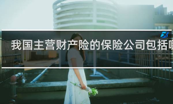我国主营财产险的保险公司包括哪些