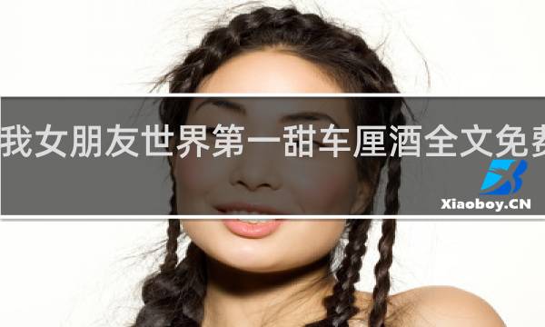 我女朋友世界第一甜车厘酒全文免费阅读