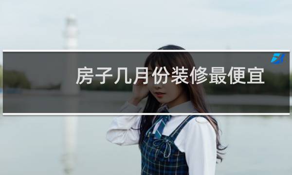 房子几月份装修最便宜