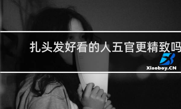 扎头发好看的人五官更精致吗