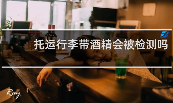 托运行李带酒精会被检测吗