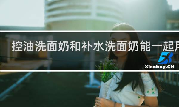 控油洗面奶和补水洗面奶能一起用吗