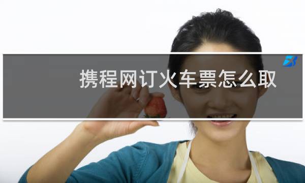 携程网订火车票怎么取