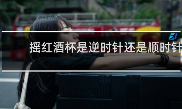摇红酒杯是逆时针还是顺时针