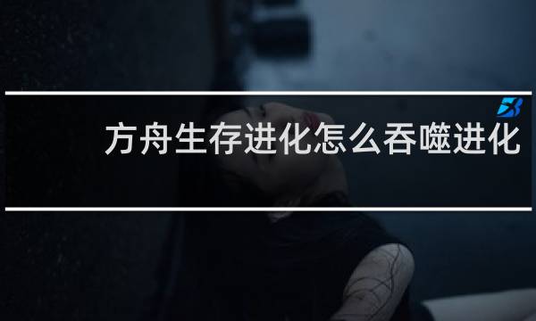 方舟生存进化怎么吞噬进化