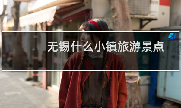 無錫什么小鎮(zhèn)旅游景點(diǎn)