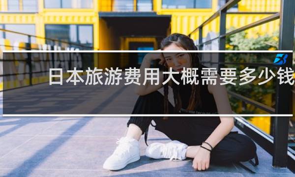 日本旅游费用大概需要多少钱