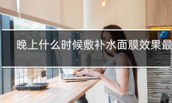晚上什么时候敷补水面膜效果最好