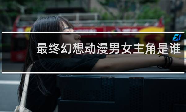 最终幻想动漫男女主角是谁