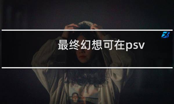 最终幻想可在psv