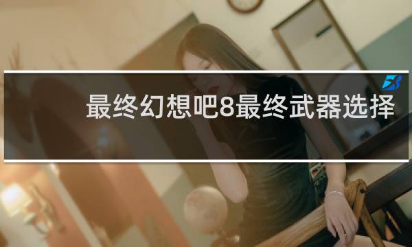 最终幻想吧8最终武器选择