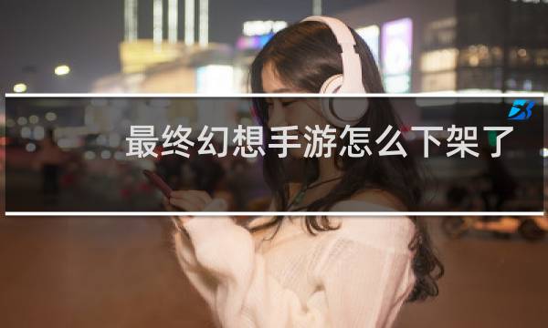 最终幻想手游怎么下架了