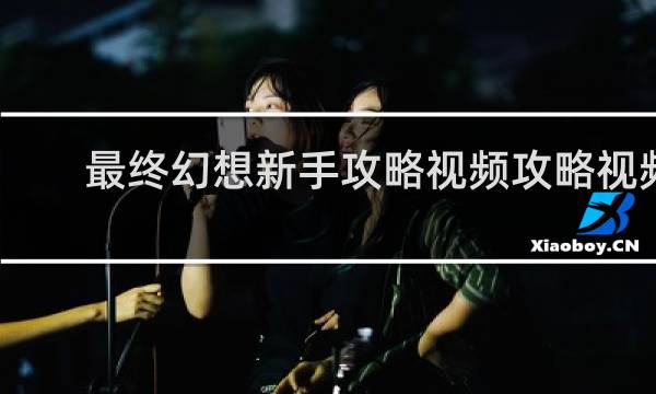 最终幻想新手攻略视频攻略视频
