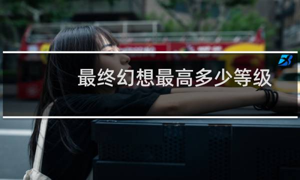 最终幻想最高多少等级